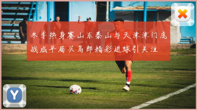 冬季热身赛山东泰山与天津津门虎战成平局买乌郎精彩进球引关注