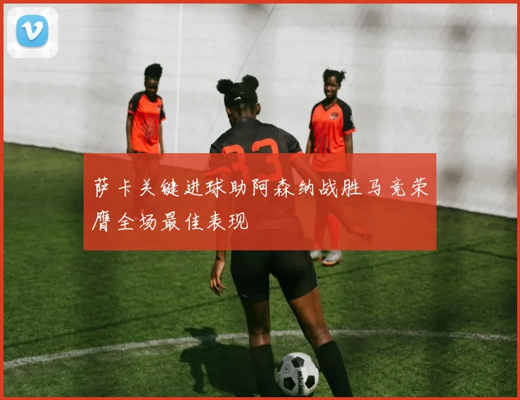 萨卡关键进球助阿森纳战胜马竞荣膺全场最佳表现