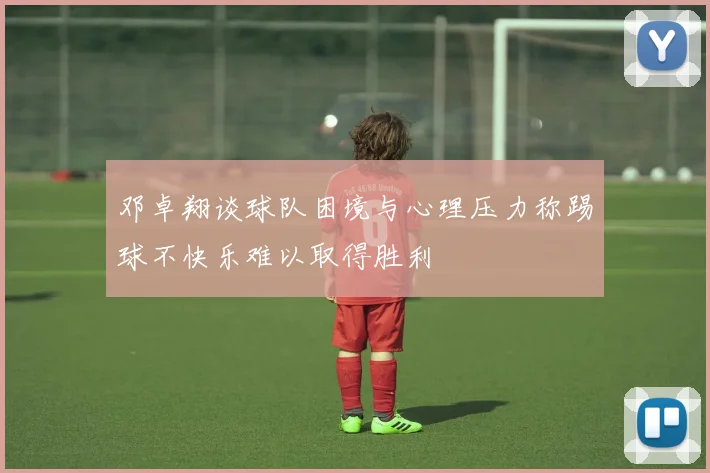 邓卓翔谈球队困境与心理压力称踢球不快乐难以取得胜利