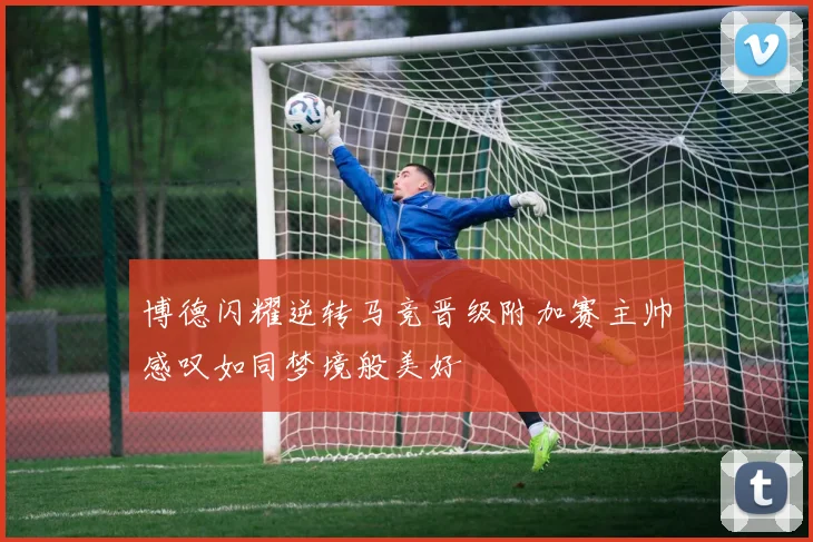 博德闪耀逆转马竞晋级附加赛主帅感叹如同梦境般美好