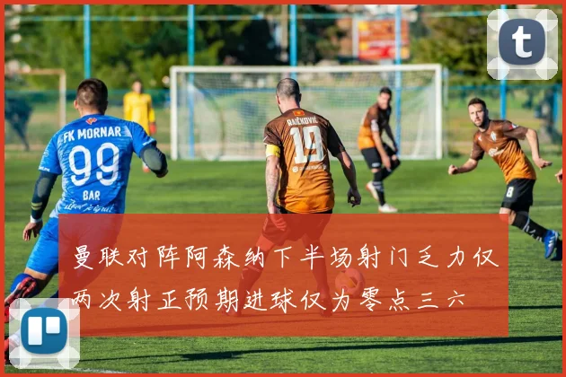 曼联对阵阿森纳下半场射门乏力仅两次射正预期进球仅为零点三六