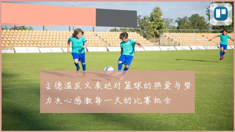 古德温发文表达对篮球的热爱与努力决心感激每一天的比赛机会