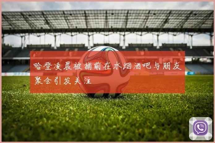 哈登凌晨被捕前在水烟酒吧与朋友聚会引发关注