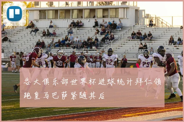 各大俱乐部世界杯进球统计拜仁领跑皇马巴萨紧随其后