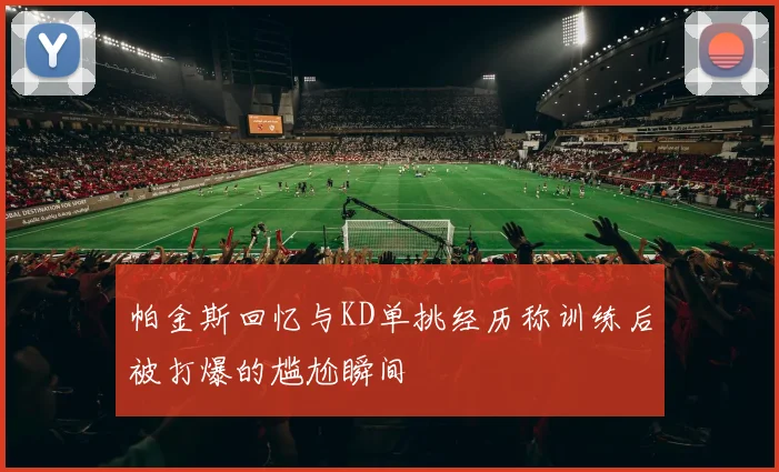 帕金斯回忆与KD单挑经历称训练后被打爆的尴尬瞬间