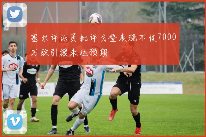 塞尔评论员批评戈登表现不佳7000万欧引援未达预期