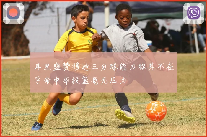 库里盛赞穆迪三分球能力称其不在乎命中率投篮毫无压力
