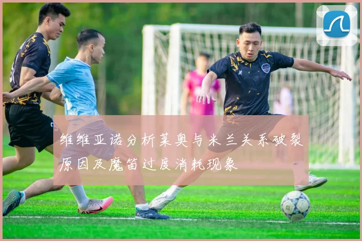维维亚诺分析莱奥与米兰关系破裂原因及魔笛过度消耗现象