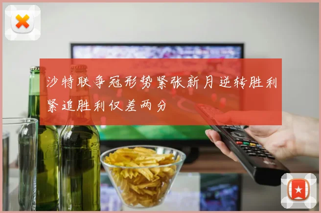 沙特联争冠形势紧张新月逆转胜利紧追胜利仅差两分