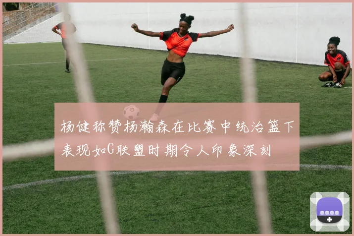 杨健称赞杨瀚森在比赛中统治篮下表现如G联盟时期令人印象深刻