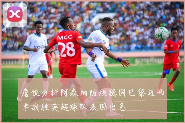 詹俊分析阿森纳防线稳固巴黎近两季战胜英超球队表现出色