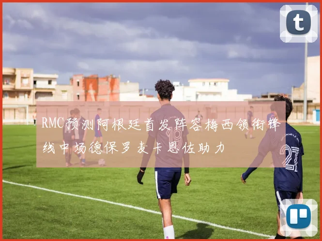 RMC预测阿根廷首发阵容梅西领衔锋线中场德保罗麦卡恩佐助力