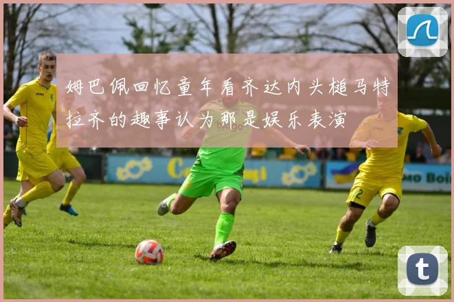 姆巴佩回忆童年看齐达内头槌马特拉齐的趣事认为那是娱乐表演