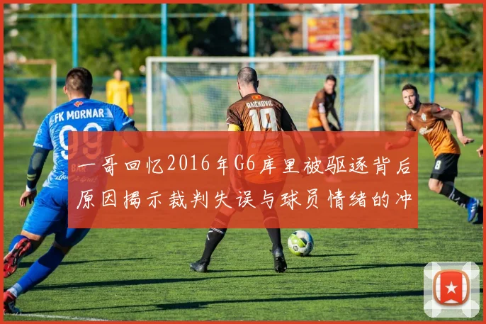 一哥回忆2016年G6库里被驱逐背后原因揭示裁判失误与球员情绪的冲突