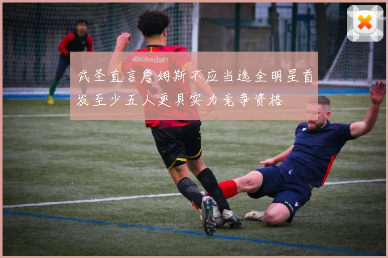 武圣直言詹姆斯不应当选全明星首发至少五人更具实力竞争资格