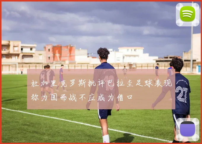 杜加里克罗斯批评巴拉圭足球表现称为国而战不应成为借口