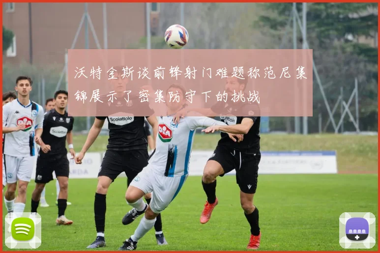 沃特金斯谈前锋射门难题称范尼集锦展示了密集防守下的挑战