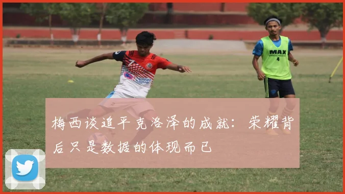 梅西谈追平克洛泽的成就：荣耀背后只是数据的体现而已