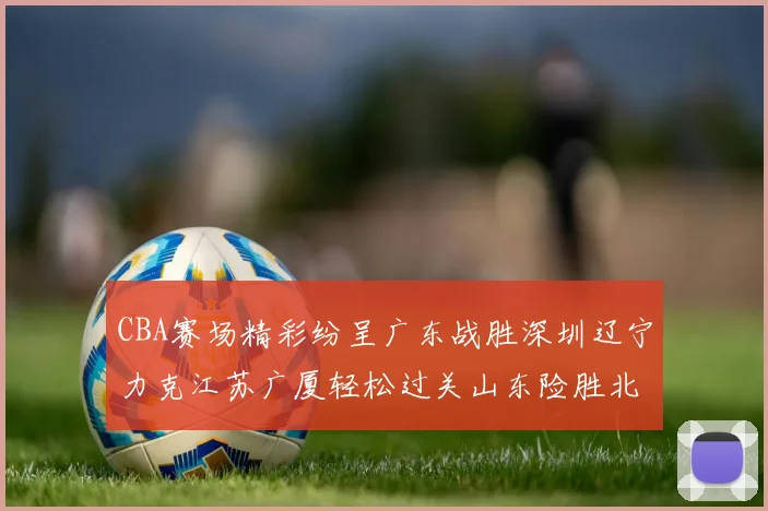CBA赛场精彩纷呈广东战胜深圳辽宁力克江苏广厦轻松过关山东险胜北京