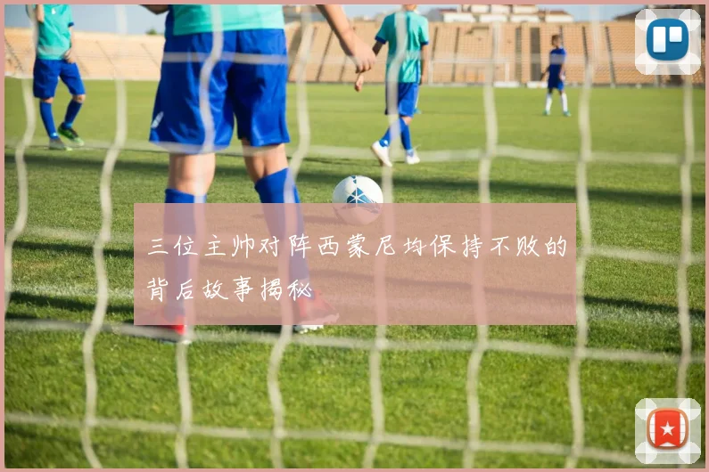 三位主帅对阵西蒙尼均保持不败的背后故事揭秘