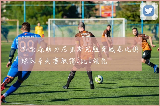布伦森助力尼克斯完胜费城恩比德球队系列赛取得3比0领先