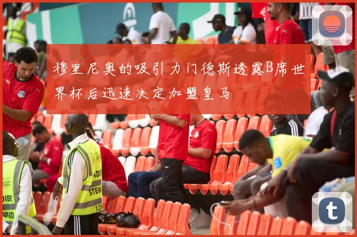 穆里尼奥的吸引力门德斯透露B席世界杯后迅速决定加盟皇马