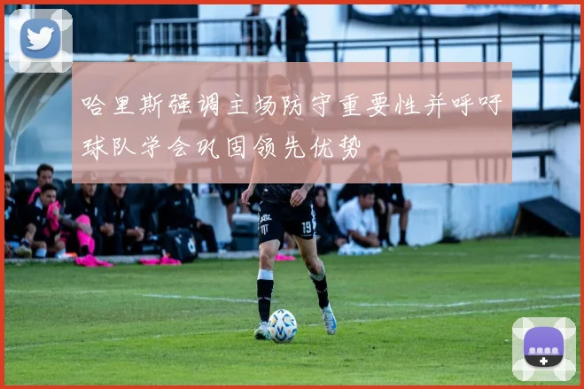 哈里斯强调主场防守重要性并呼吁球队学会巩固领先优势