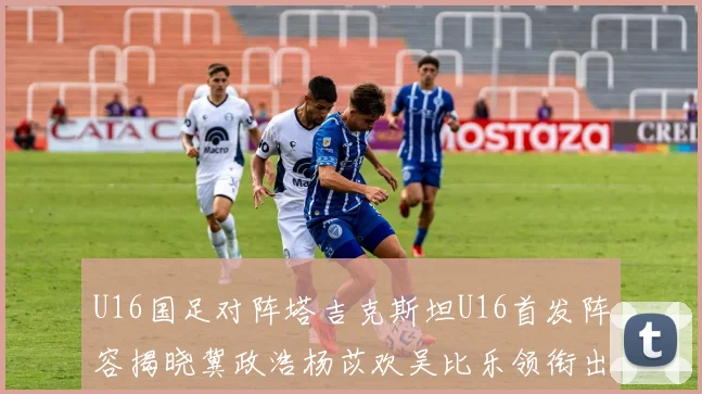 U16国足对阵塔吉克斯坦U16首发阵容揭晓冀政浩杨苡欢吴比乐领衔出战