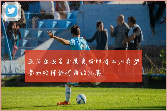 亚马尔恢复进展良好即将回归有望参加对阵佛得角的比赛